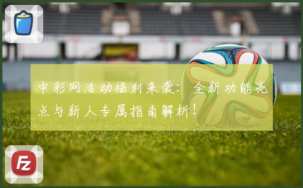 中彩网活动福利来袭：全新功能亮点与新人专属指南解析！