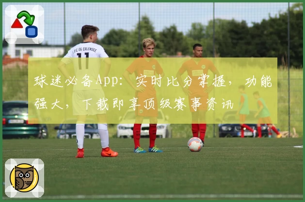 球迷必备App：实时比分掌握，功能强大，下载即享顶级赛事资讯