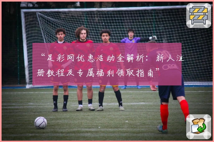 “足彩网优惠活动全解析：新人注册教程及专属福利领取指南”