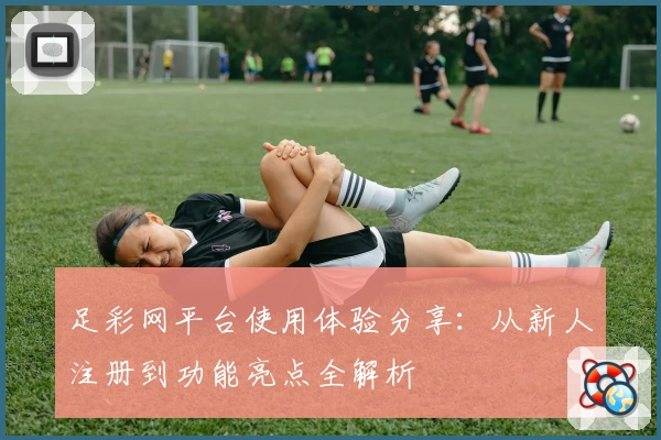 足彩网平台使用体验分享:从新人注册到功能亮点全解析