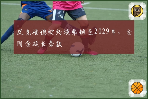 皮克福德续约埃弗顿至2029年，合同含延长条款