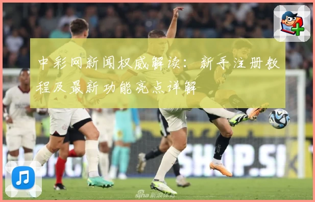 中彩网新闻权威解读：新手注册教程及最新功能亮点详解