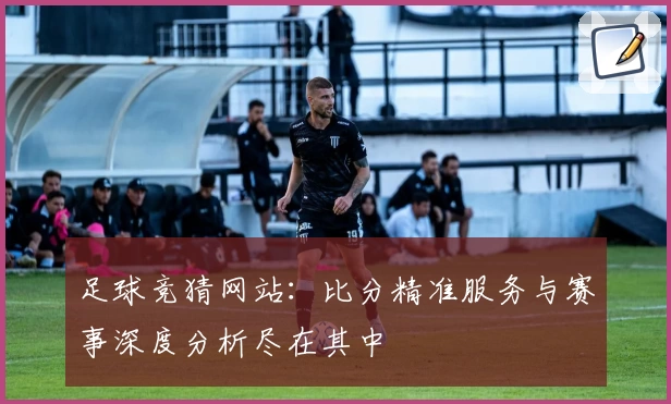 足球竞猜网站：比分精准服务与赛事深度分析尽在其中