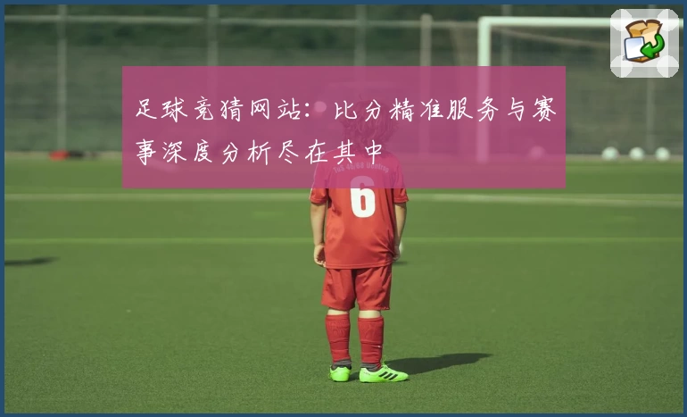 足球竞猜网站：比分精准服务与赛事深度分析尽在其中