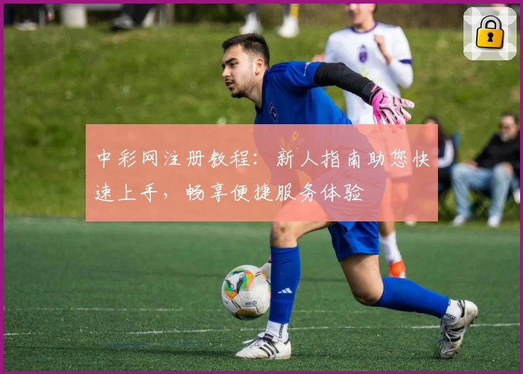 中彩网注册教程：新人指南助您快速上手，畅享便捷服务体验