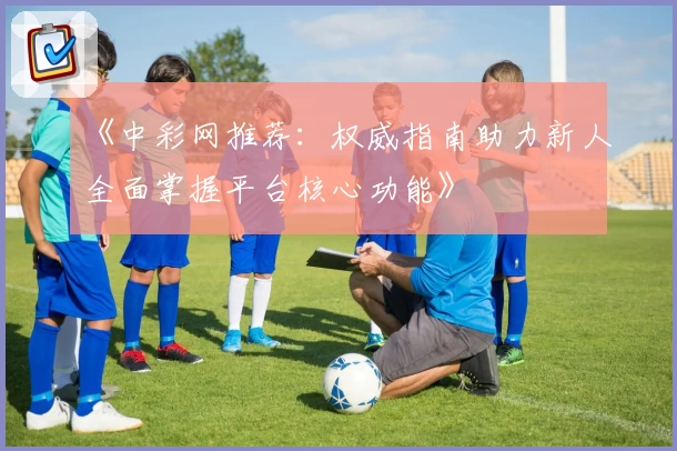 《中彩网推荐：权威指南助力新人全面掌握平台核心功能》
