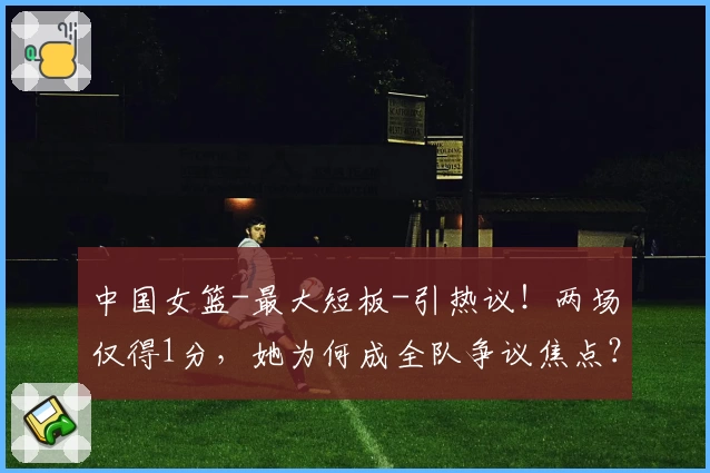 中国女篮-最大短板-引热议！两场仅得1分，她为何成全队争议焦点？