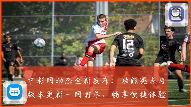 中彩网动态全新发布：功能亮点与版本更新一网打尽，畅享便捷体验