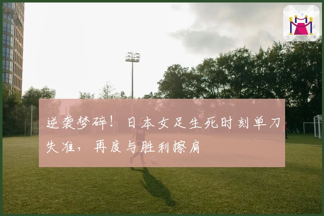 逆袭梦碎！日本女足生死时刻单刀失准，再度与胜利擦肩