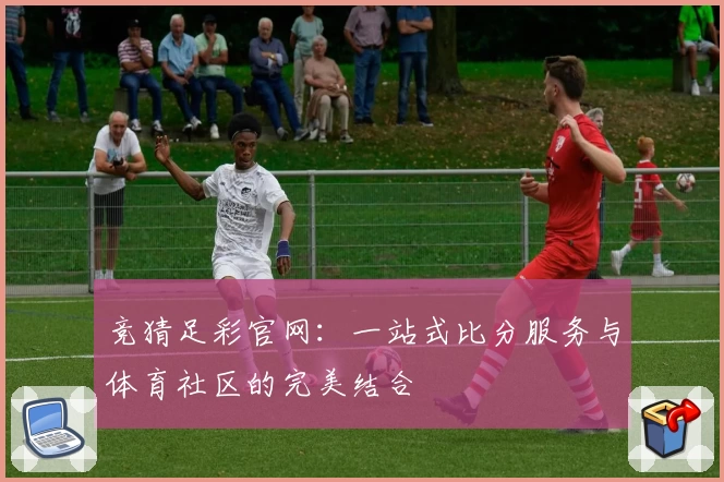 竞猜足彩官网：一站式比分服务与体育社区的完美结合